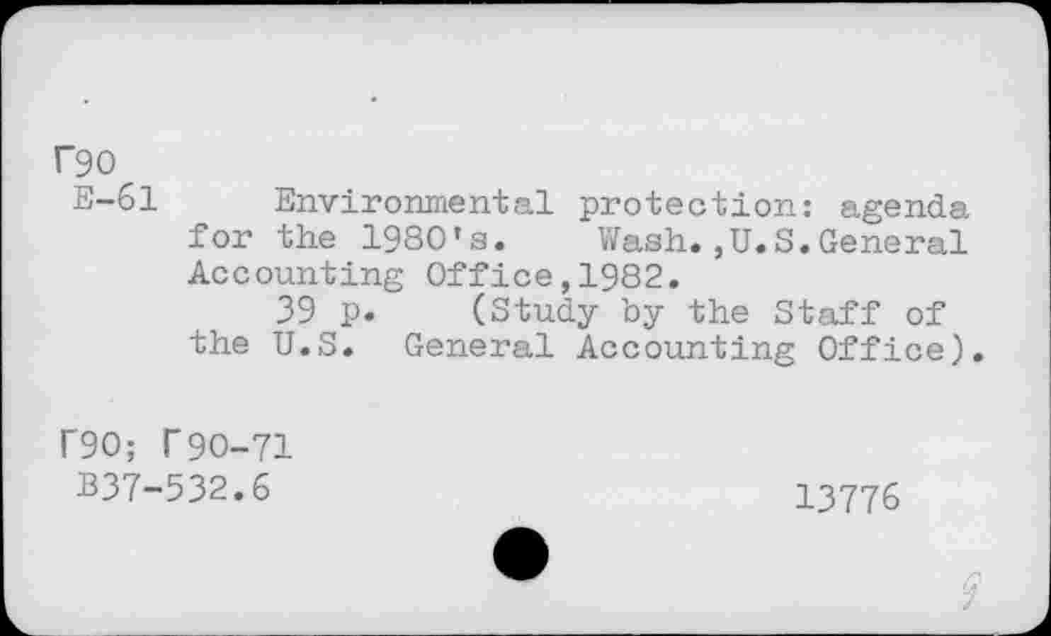 ﻿rgo
E-61 Environmental protection: agenda for the 1980’S. Wash.,U.S.General Accounting Office,1982.
39 p. (Study by the Staff of the U.S. General Accounting Office).
r90; T9O-71 B37-532.6
13776